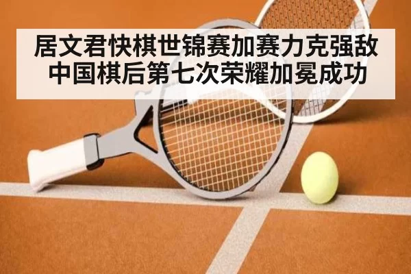 居文君快棋世锦赛加赛力克强敌 中国棋后第七次荣耀加冕成功
